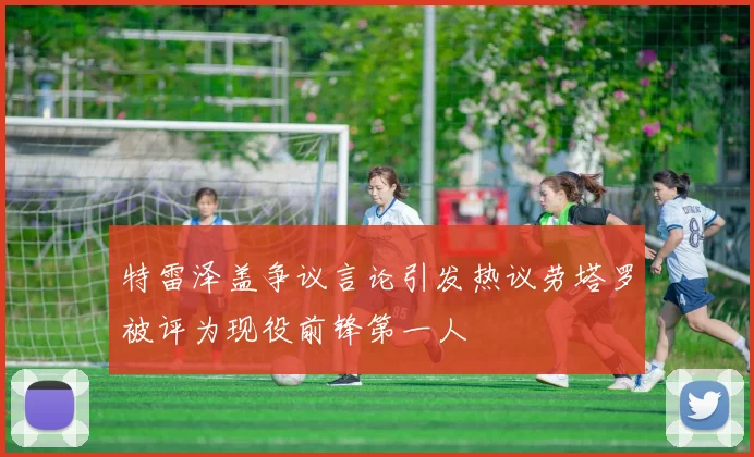 特雷泽盖争议言论引发热议劳塔罗被评为现役前锋第一人