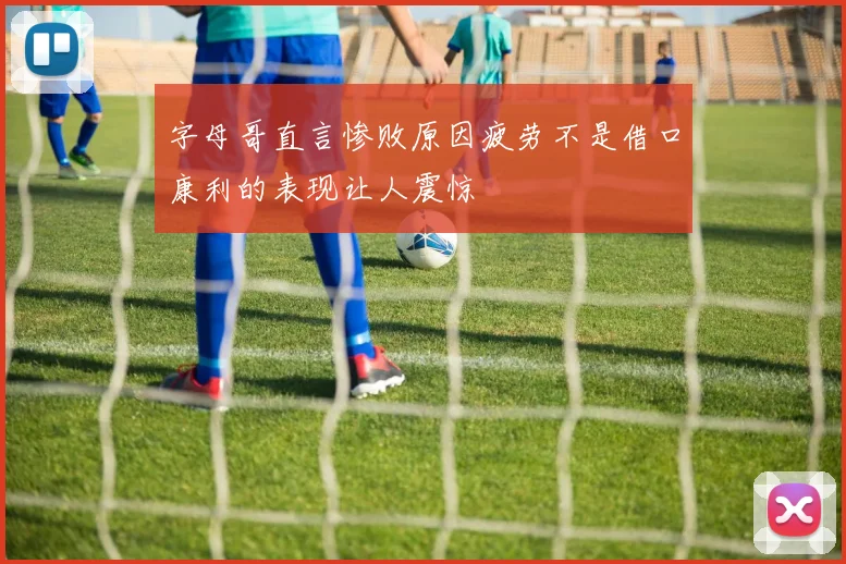 字母哥直言惨败原因疲劳不是借口康利的表现让人震惊