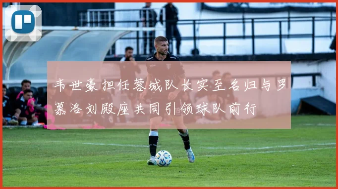 韦世豪担任蓉城队长实至名归与罗慕洛刘殿座共同引领球队前行