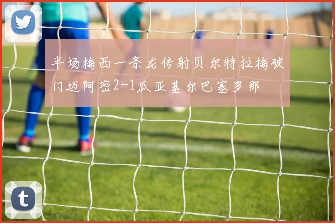 半场梅西一条龙传射贝尔特拉梅破门迈阿密2-1瓜亚基尔巴塞罗那