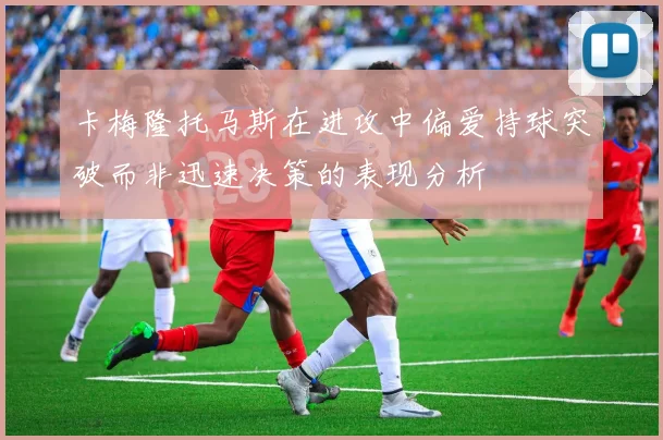 卡梅隆托马斯在进攻中偏爱持球突破而非迅速决策的表现分析