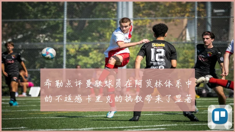 希勒点评曼联球员在阿莫林体系中的不适感卡里克的执教带来了显著变化
