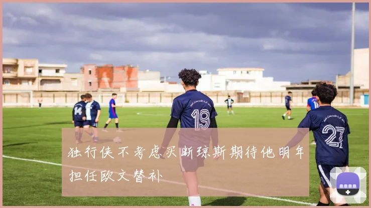 独行侠不考虑买断琼斯期待他明年担任欧文替补