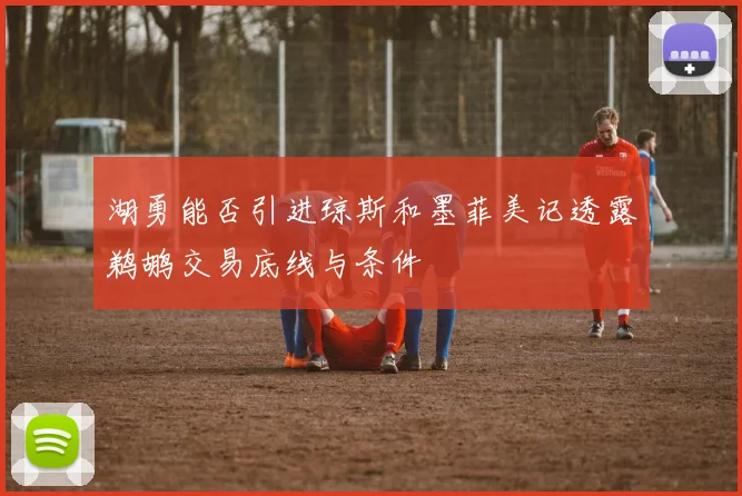 湖勇能否引进琼斯和墨菲美记透露鹈鹕交易底线与条件