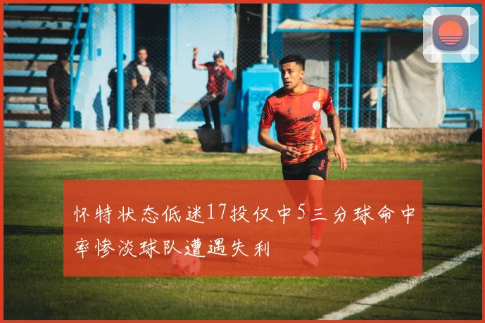 怀特状态低迷17投仅中5三分球命中率惨淡球队遭遇失利