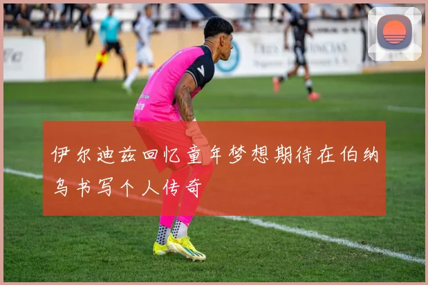 伊尔迪兹回忆童年梦想期待在伯纳乌书写个人传奇