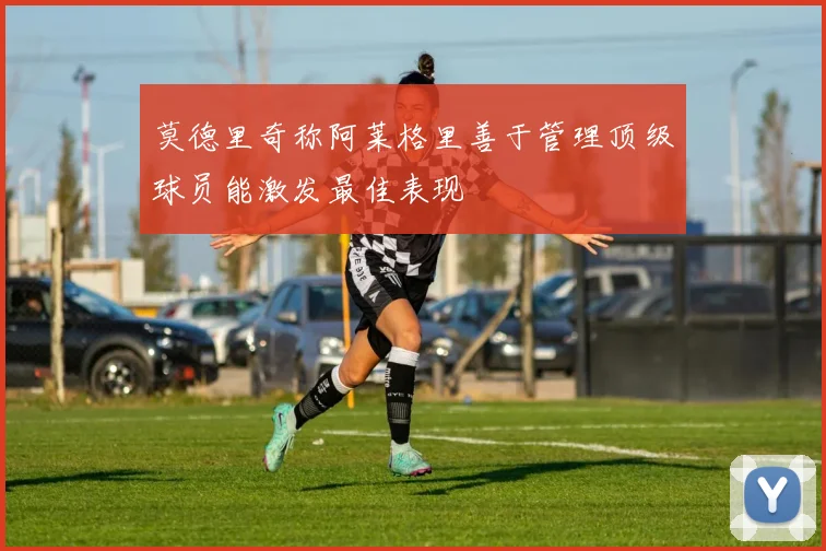 莫德里奇称阿莱格里善于管理顶级球员能激发最佳表现