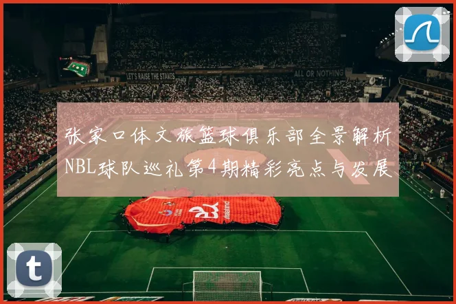 张家口体文旅篮球俱乐部全景解析NBL球队巡礼第4期精彩亮点与发展前景