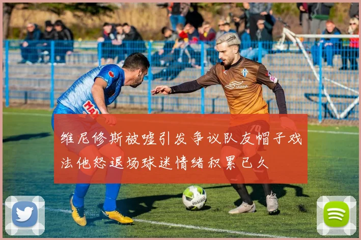 维尼修斯被嘘引发争议队友帽子戏法他怒退场球迷情绪积累已久
