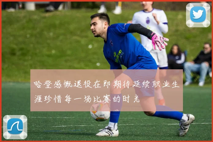 哈登感慨退役在即期待延续职业生涯珍惜每一场比赛的时光