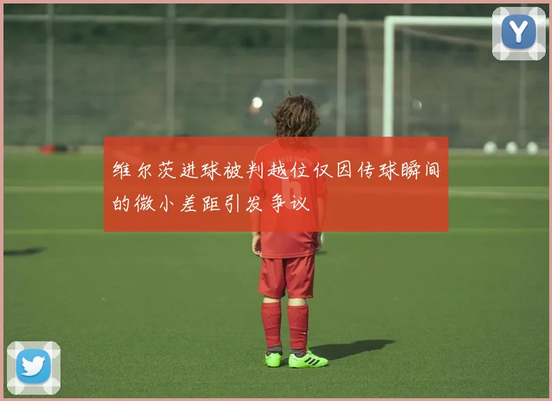 维尔茨进球被判越位仅因传球瞬间的微小差距引发争议