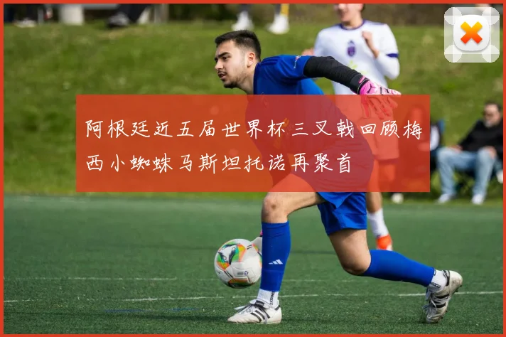 阿根廷近五届世界杯三叉戟回顾梅西小蜘蛛马斯坦托诺再聚首