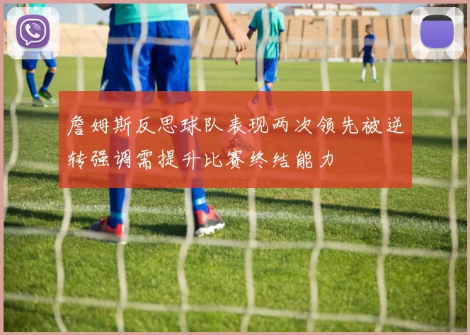 詹姆斯反思球队表现两次领先被逆转强调需提升比赛终结能力