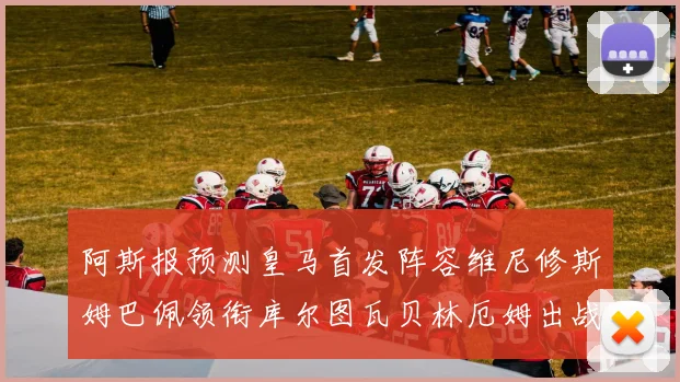 阿斯报预测皇马首发阵容维尼修斯姆巴佩领衔库尔图瓦贝林厄姆出战
