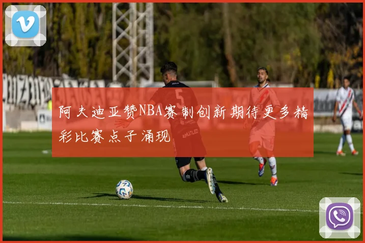 阿夫迪亚赞NBA赛制创新期待更多精彩比赛点子涌现