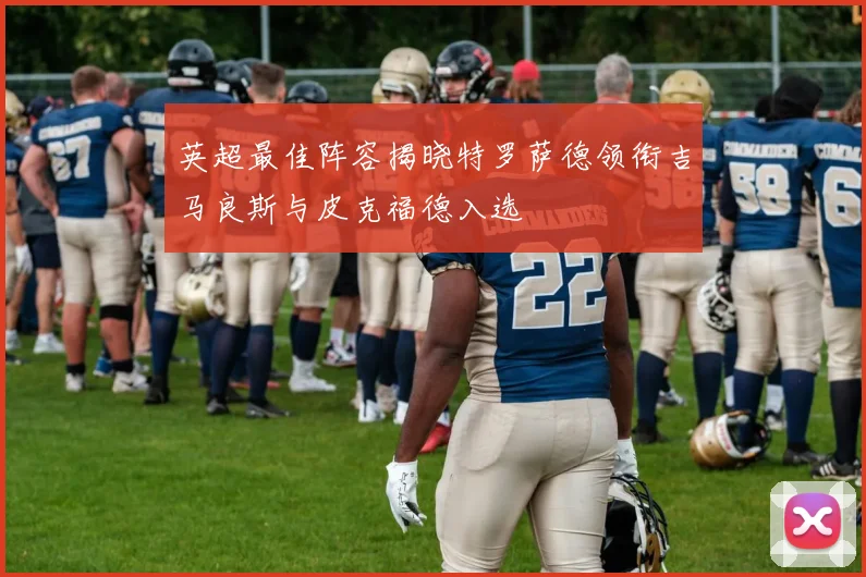 英超最佳阵容揭晓特罗萨德领衔吉马良斯与皮克福德入选