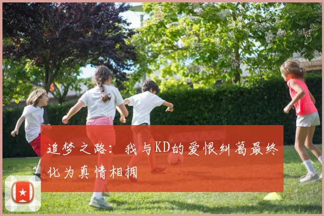 追梦之路：我与KD的爱恨纠葛最终化为真情相拥