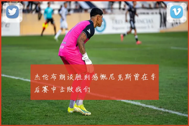 杰伦布朗谈胜利感慨尼克斯曾在季后赛中击败我们