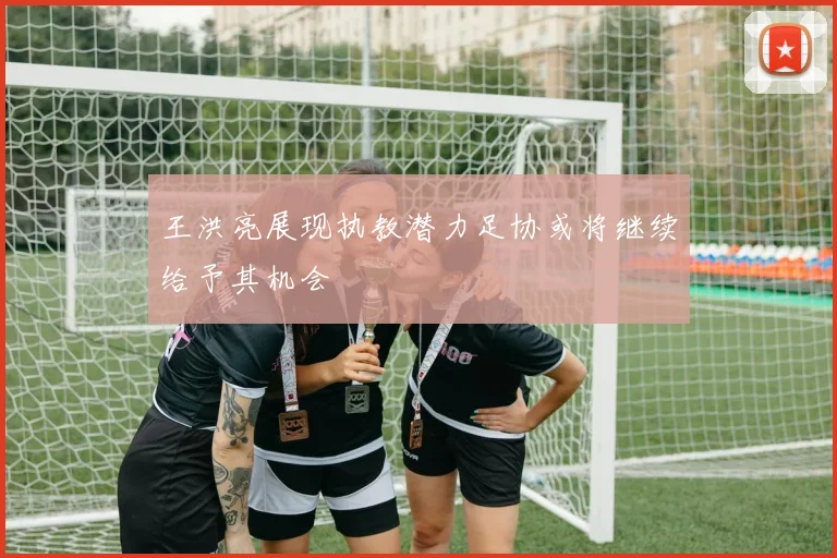 王洪亮展现执教潜力足协或将继续给予其机会