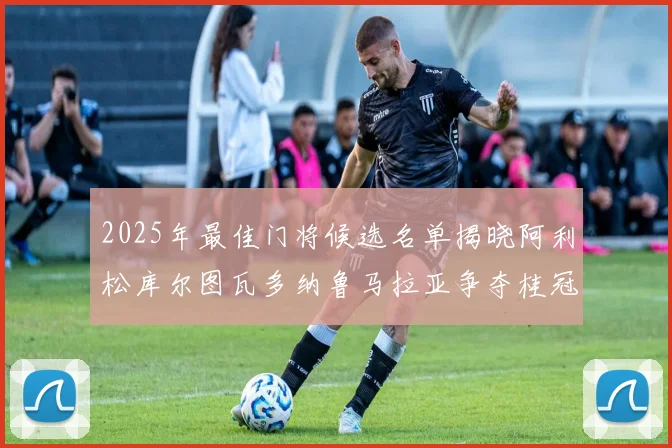 2025年最佳门将候选名单揭晓阿利松库尔图瓦多纳鲁马拉亚争夺桂冠