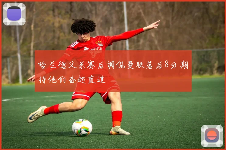 哈兰德父亲赛后调侃曼联落后8分期待他们奋起直追