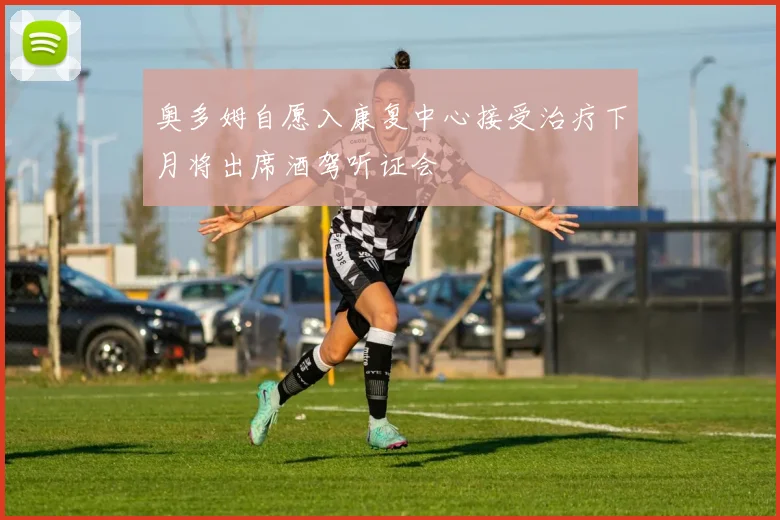 奥多姆自愿入康复中心接受治疗下月将出席酒驾听证会