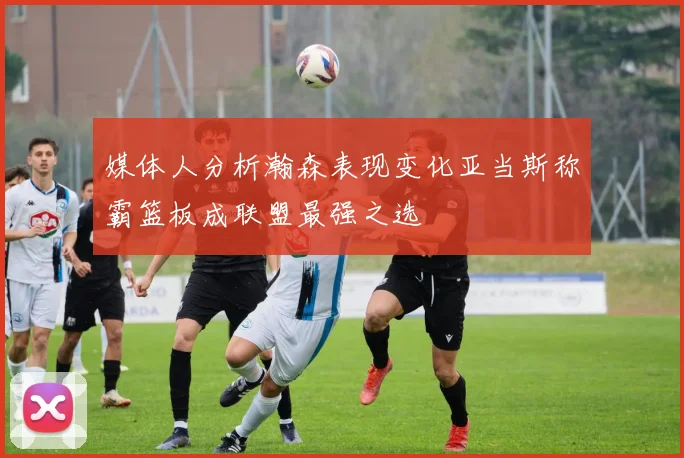 媒体人分析瀚森表现变化亚当斯称霸篮板成联盟最强之选