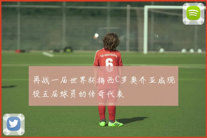再战一届世界杯梅西C罗奥乔亚成现役五届球员的传奇代表