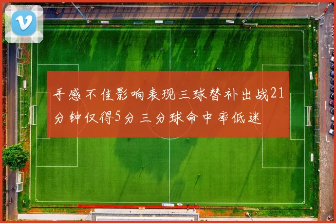 手感不佳影响表现三球替补出战21分钟仅得5分三分球命中率低迷