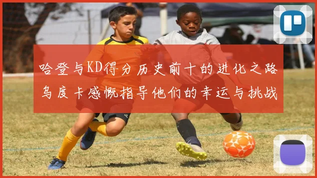 哈登与KD得分历史前十的进化之路乌度卡感慨指导他们的幸运与挑战