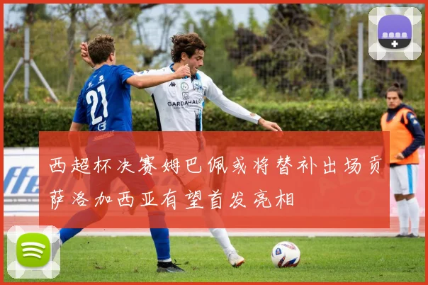 西超杯决赛姆巴佩或将替补出场贡萨洛加西亚有望首发亮相