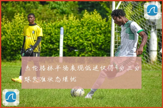 杰伦格林半场表现低迷仅得4分三分球失准状态堪忧