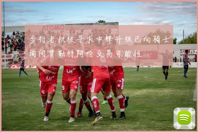 步行者积极寻求中锋升级已向骑士询问贾勒特阿伦交易可能性