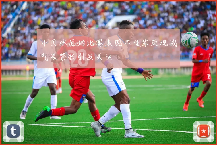 小贝林厄姆比赛表现不佳家庭观战气氛紧张引发关注