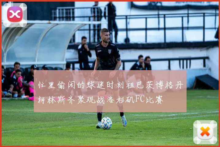 忙里偷闲的球迷时刻祖巴茨博格丹柯林斯齐聚观战洛杉矶FC比赛